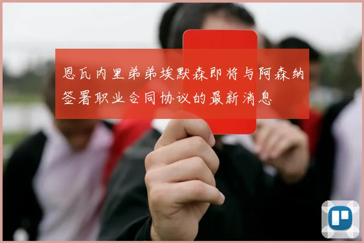 恩瓦内里弟弟埃默森即将与阿森纳签署职业合同协议的最新消息