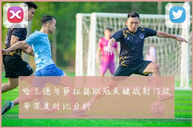 哈兰德与萨拉赫欧冠关键战射门效率深度对比分析