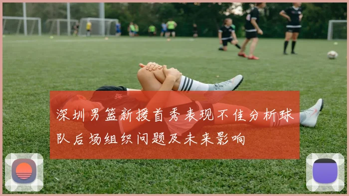 深圳男篮新援首秀表现不佳分析球队后场组织问题及未来影响