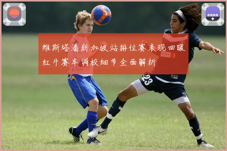 维斯塔潘新加坡站排位赛表现回暖红牛赛车调校细节全面解析