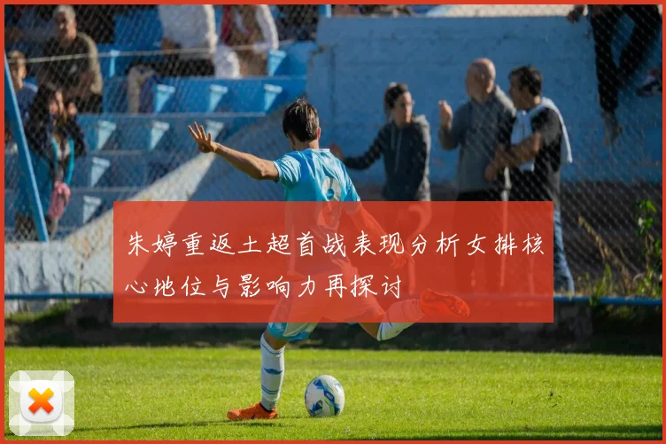朱婷重返土超首战表现分析女排核心地位与影响力再探讨